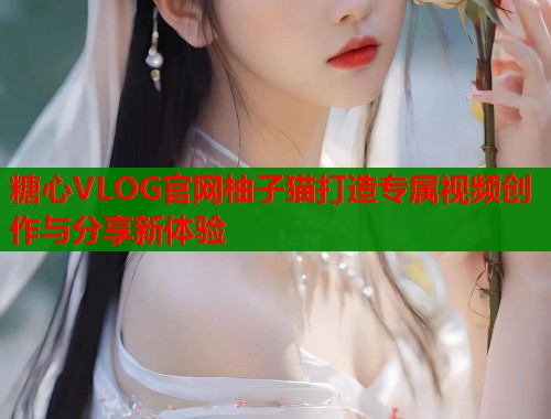糖心VLOG官网柚子猫打造专属视频创作与分享新体验  第2张