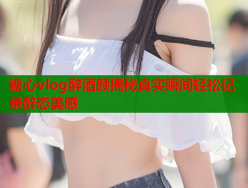 糖心vlog醉酒颜揭秘真实瞬间轻松记录醉态美感