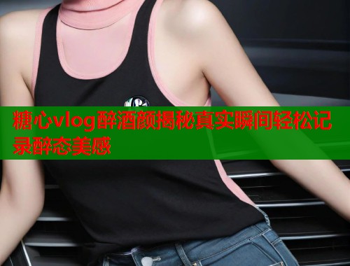 糖心vlog醉酒颜揭秘真实瞬间轻松记录醉态美感  第2张