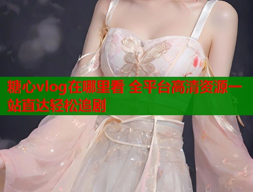 糖心vlog在哪里看 全平台高清资源一站直达轻松追剧