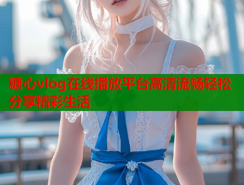 糖心vlog在线播放平台高清流畅轻松分享精彩生活