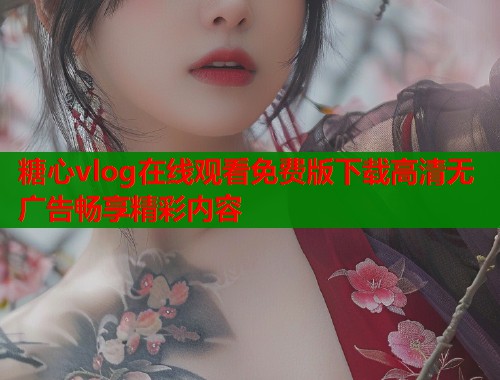 糖心vlog在线观看免费版下载高清无广告畅享精彩内容