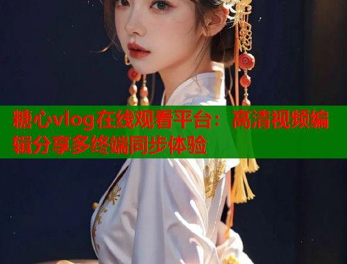 糖心vlog在线观看平台：高清视频编辑分享多终端同步体验