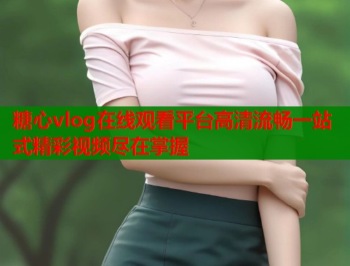糖心vlog在线观看平台高清流畅一站式精彩视频尽在掌握