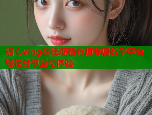 糖心vlog在线观看老师专属教学平台轻松分享互动体验