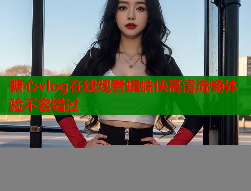 糖心vlog在线观看蜘蛛侠高清流畅体验不容错过