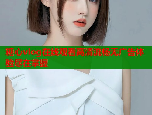 糖心vlog在线观看高清流畅无广告体验尽在掌握