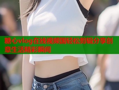 糖心vlog在线视频国轻松剪辑分享创意生活精彩瞬间