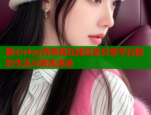 糖心vlog杏奈酱在线互动分享平台精彩生活与潮流速递