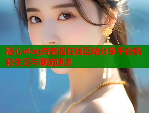 糖心vlog杏奈酱在线互动分享平台精彩生活与潮流速递  第2张