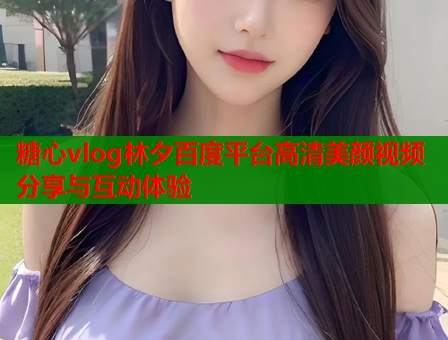 糖心vlog林夕百度平台高清美颜视频分享与互动体验