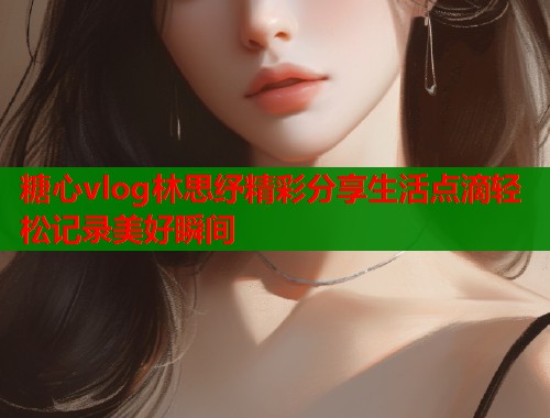 糖心vlog林思纾精彩分享生活点滴轻松记录美好瞬间