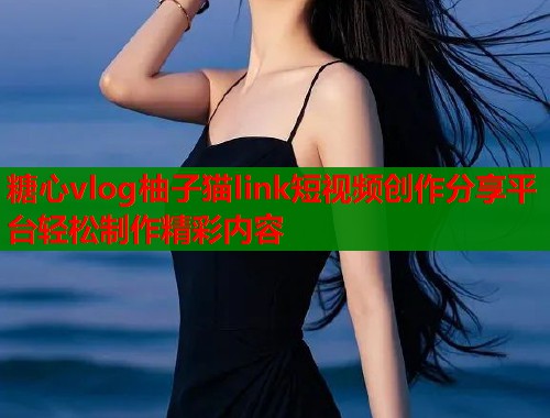 糖心vlog柚子猫link短视频创作分享平台轻松制作精彩内容  第1张