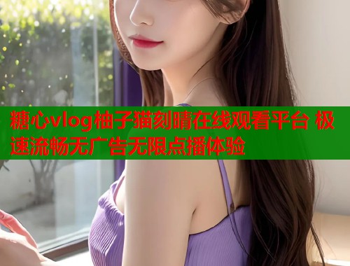 糖心vlog柚子猫刻晴在线观看平台 极速流畅无广告无限点播体验
