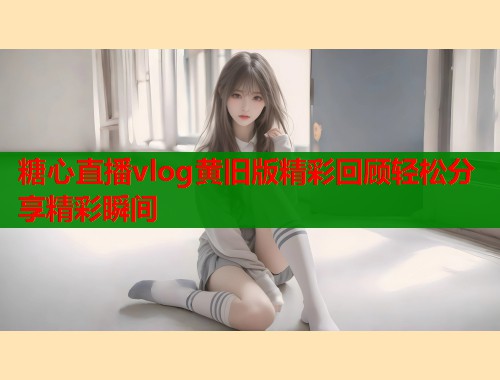 糖心直播vlog黄旧版精彩回顾轻松分享精彩瞬间