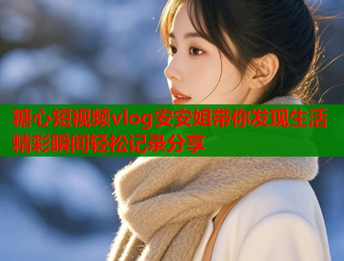 糖心短视频vlog安安姐带你发现生活精彩瞬间轻松记录分享
