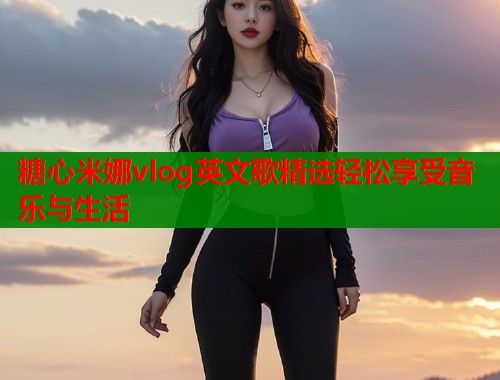 糖心米娜vlog英文歌精选轻松享受音乐与生活