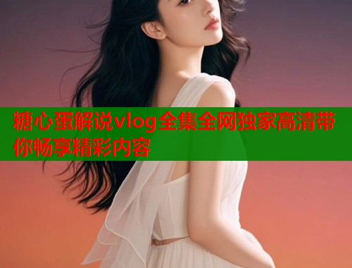 糖心蛋解说vlog全集全网独家高清带你畅享精彩内容