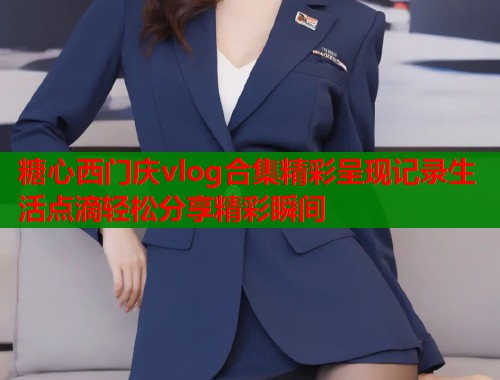糖心西门庆vlog合集精彩呈现记录生活点滴轻松分享精彩瞬间