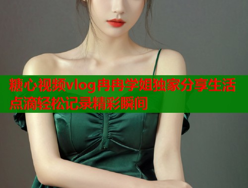 糖心视频vlog冉冉学姐独家分享生活点滴轻松记录精彩瞬间
