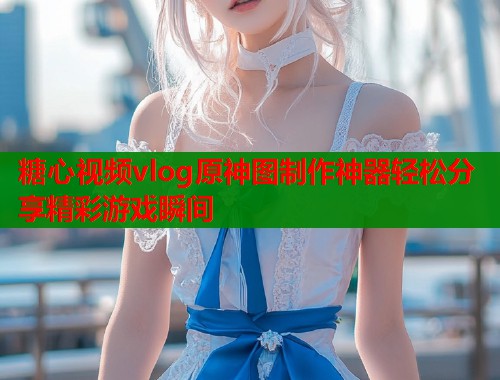 糖心视频vlog原神图制作神器轻松分享精彩游戏瞬间