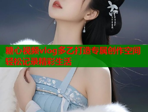 糖心视频vlog多乙打造专属创作空间轻松记录精彩生活