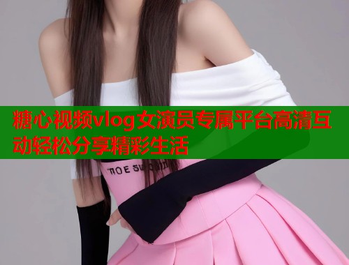糖心视频vlog女演员专属平台高清互动轻松分享精彩生活