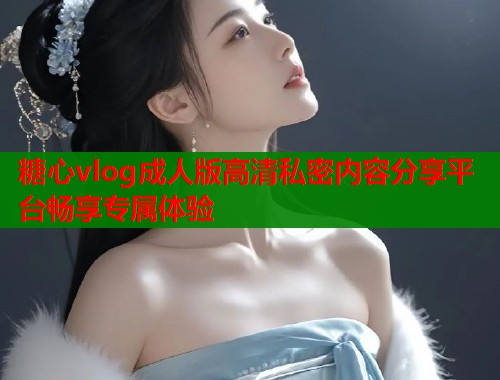 糖心vlog成人版高清私密内容分享平台畅享专属体验