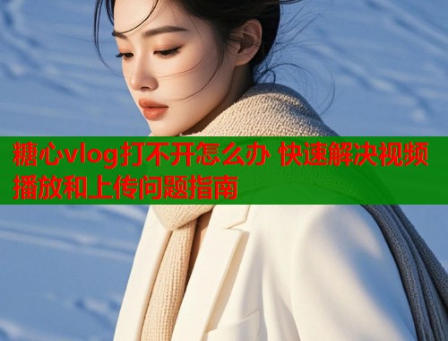 糖心vlog打不开怎么办 快速解决视频播放和上传问题指南