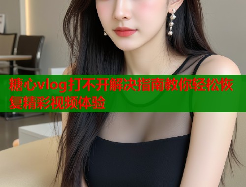 糖心vlog打不开解决指南教你轻松恢复精彩视频体验
