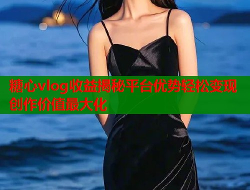 糖心vlog收益揭秘平台优势轻松变现创作价值最大化