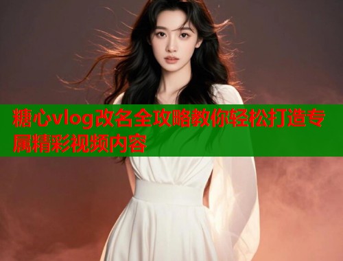 糖心vlog改名全攻略教你轻松打造专属精彩视频内容