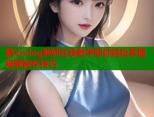 糖心vlog教师在线教学助你轻松掌握视频制作技巧