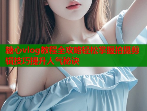 糖心vlog教程全攻略轻松掌握拍摄剪辑技巧提升人气秘诀