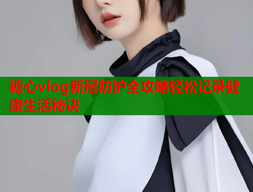 糖心vlog新冠防护全攻略轻松记录健康生活秘诀  第2张