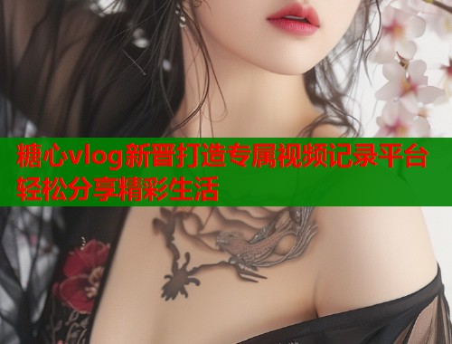 糖心vlog新晋打造专属视频记录平台轻松分享精彩生活