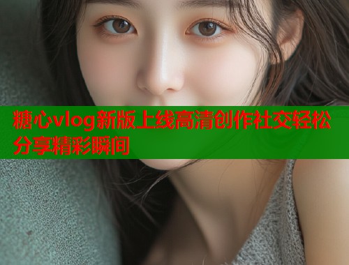 糖心vlog新版上线高清创作社交轻松分享精彩瞬间  第2张