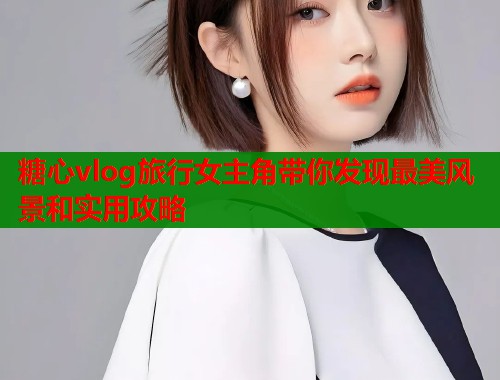 糖心vlog旅行女主角带你发现最美风景和实用攻略