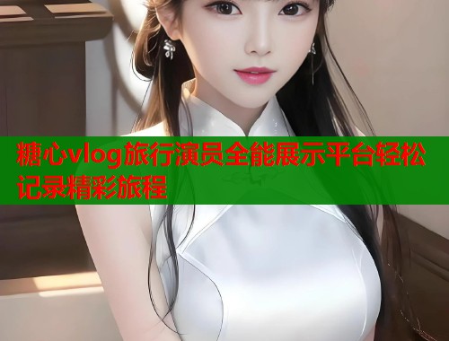 糖心vlog旅行演员全能展示平台轻松记录精彩旅程