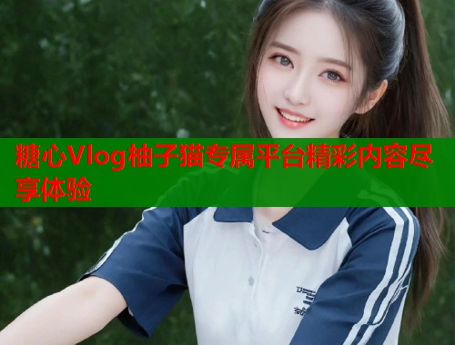 糖心Vlog柚子猫专属平台精彩内容尽享体验