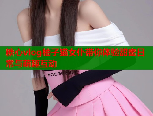 糖心vlog柚子猫女仆带你体验甜蜜日常与萌趣互动  第2张
