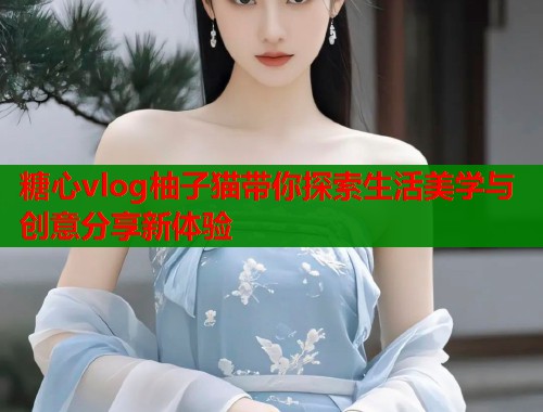 糖心vlog柚子猫带你探索生活美学与创意分享新体验