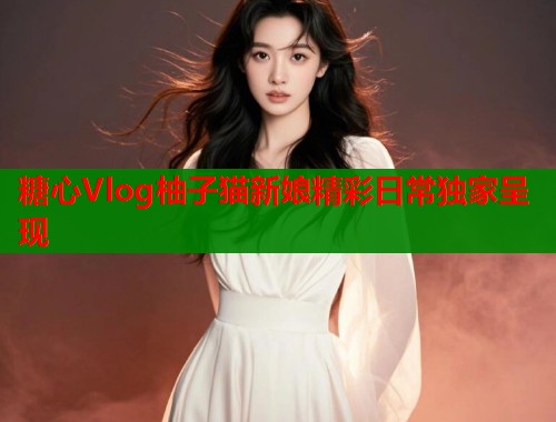 糖心Vlog柚子猫新娘精彩日常独家呈现