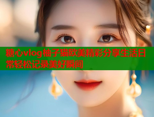 糖心vlog柚子猫欧美精彩分享生活日常轻松记录美好瞬间