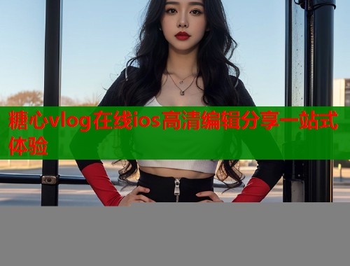 糖心vlog在线ios高清编辑分享一站式体验