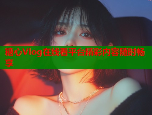糖心Vlog在线看平台精彩内容随时畅享