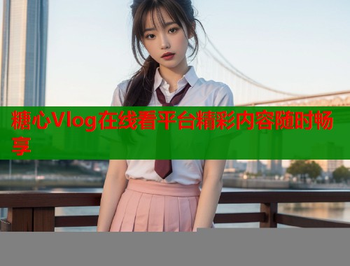 糖心Vlog在线看平台精彩内容随时畅享  第2张