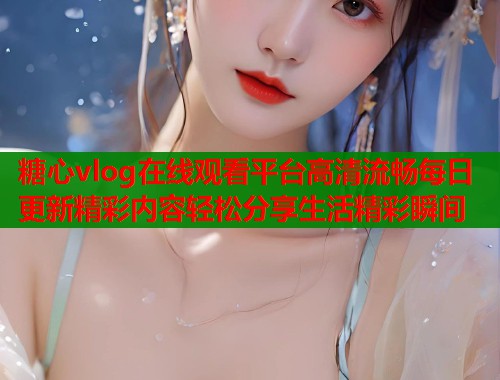 糖心vlog在线观看平台高清流畅每日更新精彩内容轻松分享生活精彩瞬间