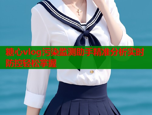 糖心vlog污染监测助手精准分析实时防控轻松掌握