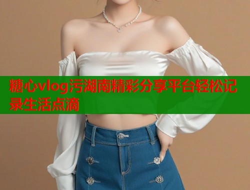 糖心vlog污湖南精彩分享平台轻松记录生活点滴  第2张